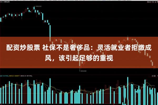 配资炒股票 社保不是奢侈品：灵活就业者拒缴成风，该引起足够的重视