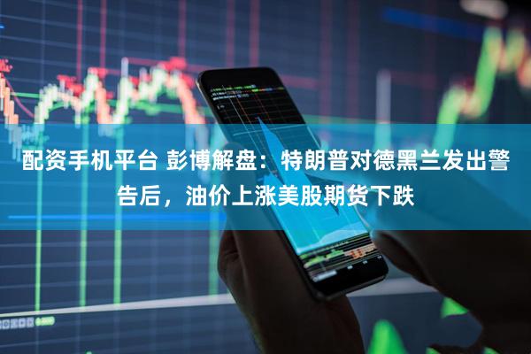 配资手机平台 彭博解盘：特朗普对德黑兰发出警告后，油价上涨美股期货下跌