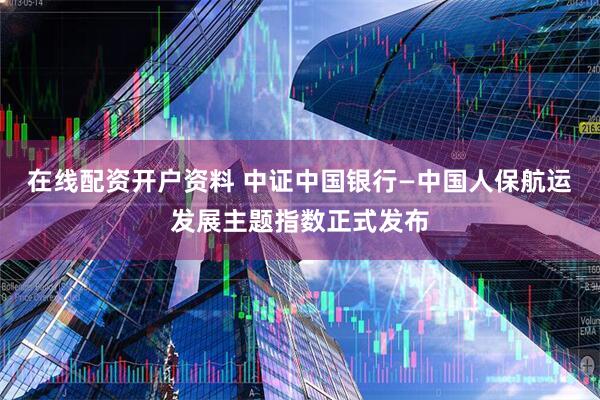 在线配资开户资料 中证中国银行—中国人保航运发展主题指数正式发布