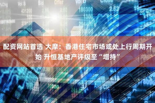 配资网站首选 大摩：香港住宅市场或处上行周期开始 升恒基地产评级至“增持”