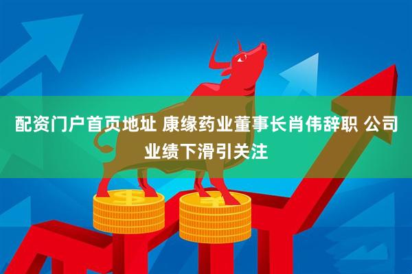 配资门户首页地址 康缘药业董事长肖伟辞职 公司业绩下滑引关注