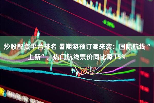 炒股配资平台排名 暑期游预订潮来袭：国际航线“上新”，热门航线票价同比降15%