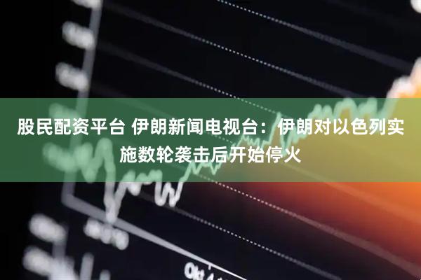 股民配资平台 伊朗新闻电视台：伊朗对以色列实施数轮袭击后开始停火