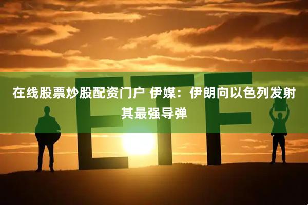在线股票炒股配资门户 伊媒：伊朗向以色列发射其最强导弹