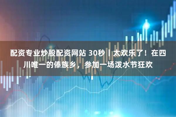 配资专业炒股配资网站 30秒丨太欢乐了！在四川唯一的傣族乡，参加一场泼水节狂欢