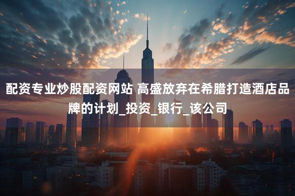 配资专业炒股配资网站 高盛放弃在希腊打造酒店品牌的计划_投资_银行_该公司