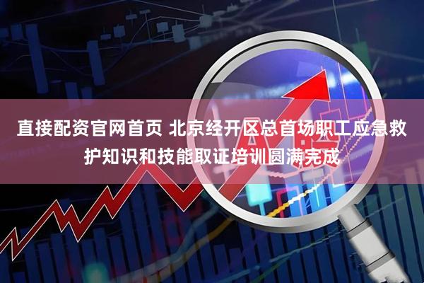 直接配资官网首页 北京经开区总首场职工应急救护知识和技能取证培训圆满完成