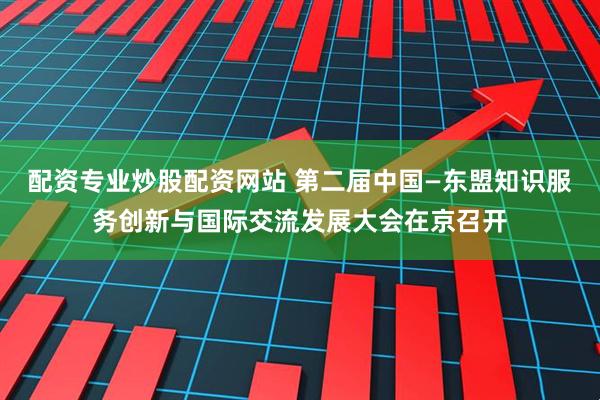 配资专业炒股配资网站 第二届中国—东盟知识服务创新与国际交流发展大会在京召开