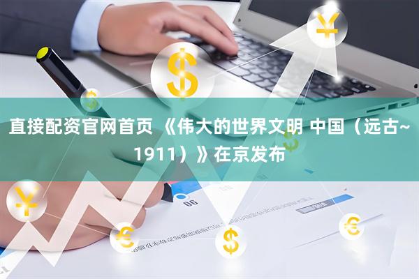 直接配资官网首页 《伟大的世界文明 中国（远古~1911）》在京发布