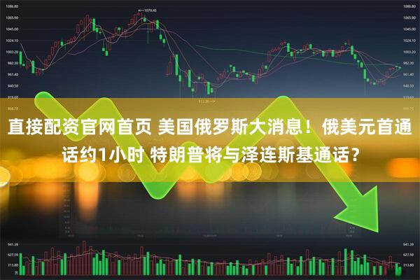 直接配资官网首页 美国俄罗斯大消息！俄美元首通话约1小时 特朗普将与泽连斯基通话？