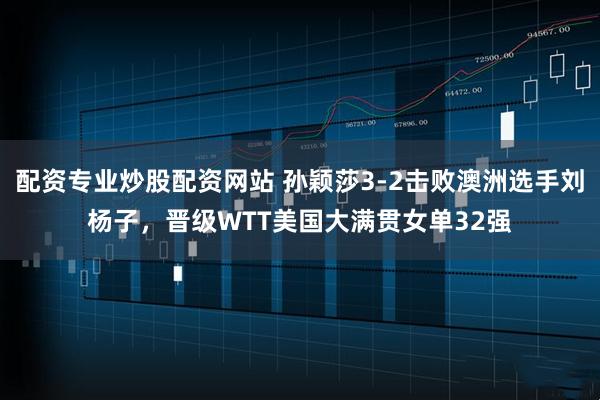 配资专业炒股配资网站 孙颖莎3-2击败澳洲选手刘杨子，晋级WTT美国大满贯女单32强