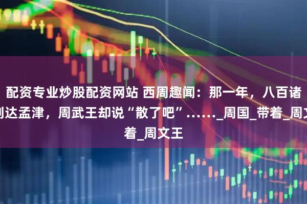 配资专业炒股配资网站 西周趣闻：那一年，八百诸侯到达孟津，周武王却说“散了吧”……_周国_带着_周文王