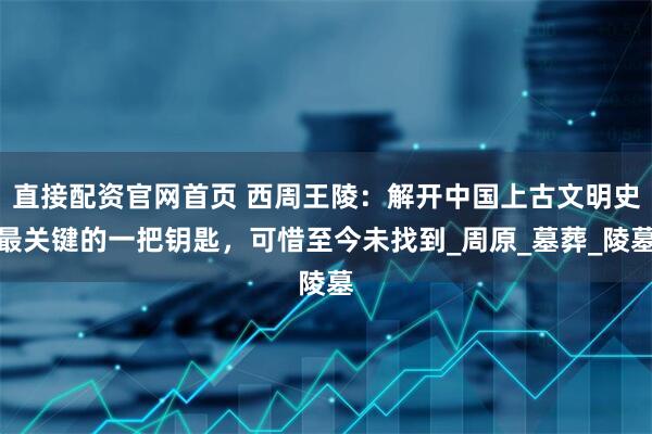 直接配资官网首页 西周王陵：解开中国上古文明史最关键的一把钥匙，可惜至今未找到_周原_墓葬_陵墓