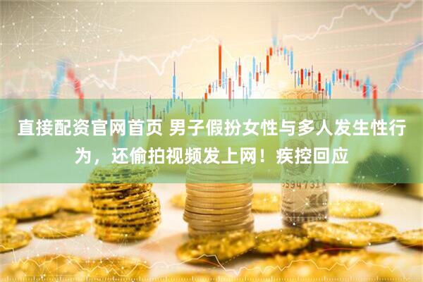 直接配资官网首页 男子假扮女性与多人发生性行为，还偷拍视频发上网！疾控回应