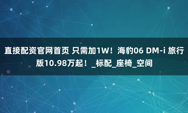 直接配资官网首页 只需加1W！海豹06 DM-i 旅行版10.98万起！_标配_座椅_空间