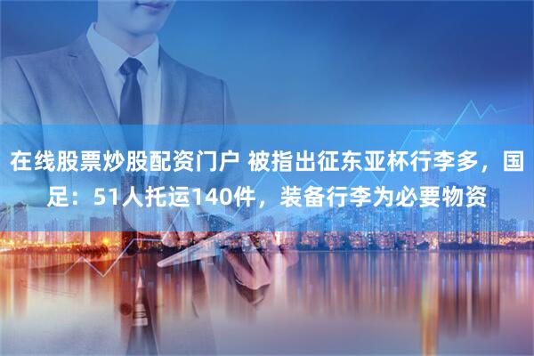 在线股票炒股配资门户 被指出征东亚杯行李多，国足：51人托运140件，装备行李为必要物资