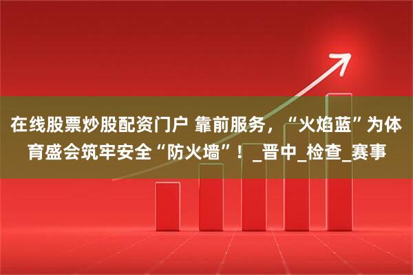在线股票炒股配资门户 靠前服务，“火焰蓝”为体育盛会筑牢安全“防火墙”！_晋中_检查_赛事