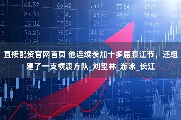 直接配资官网首页 他连续参加十多届渡江节，还组建了一支横渡方队_刘望林_游泳_长江