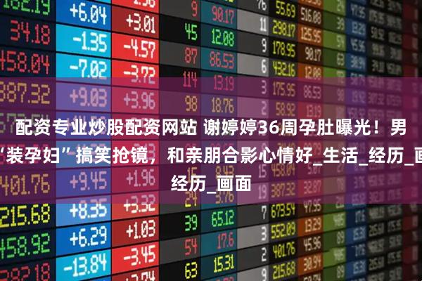配资专业炒股配资网站 谢婷婷36周孕肚曝光！男友“装孕妇”搞笑抢镜，和亲朋合影心情好_生活_经历_画面