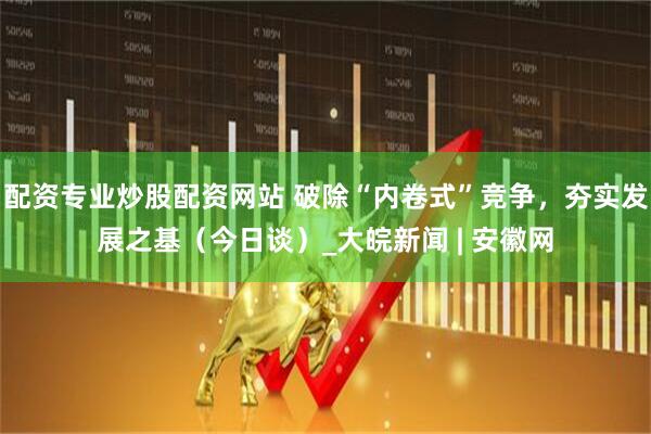 配资专业炒股配资网站 破除“内卷式”竞争，夯实发展之基（今日谈）_大皖新闻 | 安徽网
