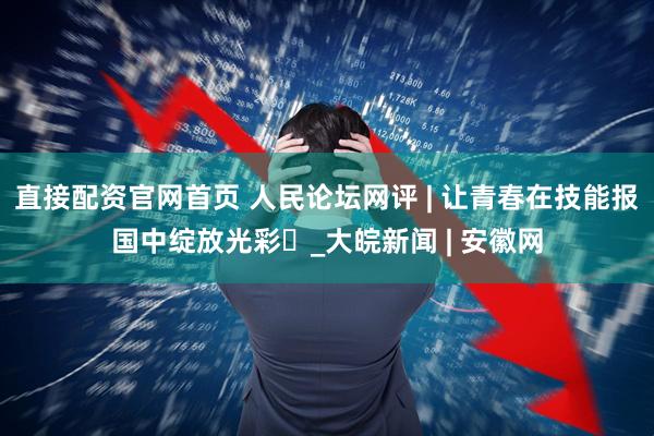 直接配资官网首页 人民论坛网评 | 让青春在技能报国中绽放光彩​_大皖新闻 | 安徽网