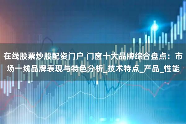 在线股票炒股配资门户 门窗十大品牌综合盘点：市场一线品牌表现与特色分析_技术特点_产品_性能