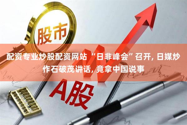 配资专业炒股配资网站 “日非峰会”召开, 日媒炒作石破茂讲话, 竟拿中国说事