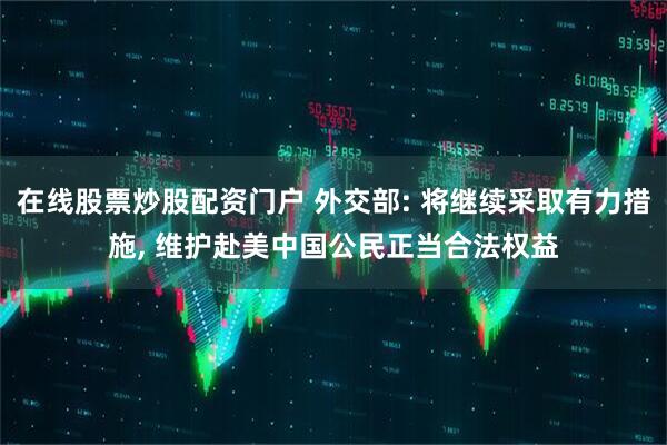 在线股票炒股配资门户 外交部: 将继续采取有力措施, 维护赴美中国公民正当合法权益