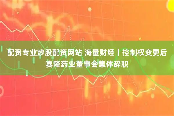 配资专业炒股配资网站 海量财经丨控制权变更后赛隆药业董事会集体辞职