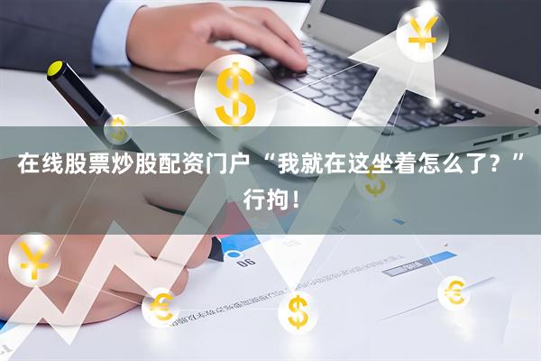 在线股票炒股配资门户 “我就在这坐着怎么了？”行拘！