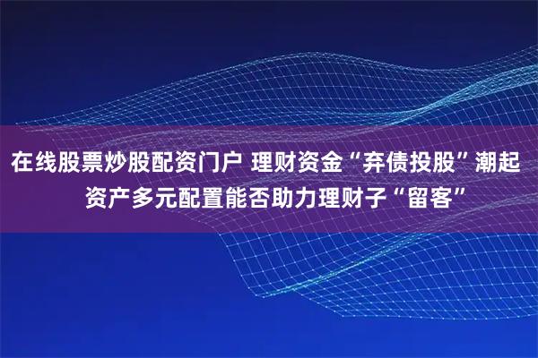 在线股票炒股配资门户 理财资金“弃债投股”潮起   资产多元配置能否助力理财子“留客”