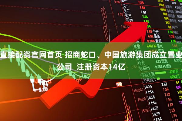 直接配资官网首页 招商蛇口、中国旅游集团成立置业公司  注册资本14亿