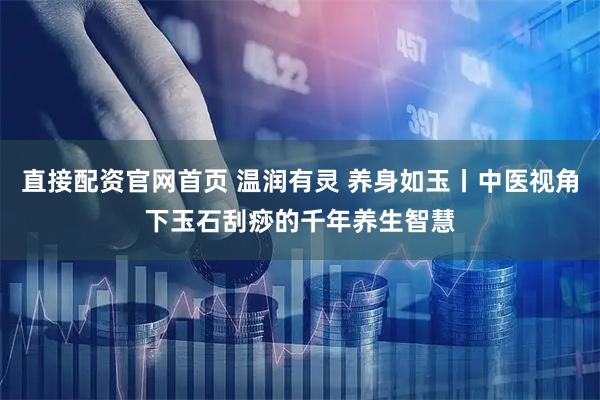 直接配资官网首页 温润有灵 养身如玉丨中医视角下玉石刮痧的千年养生智慧