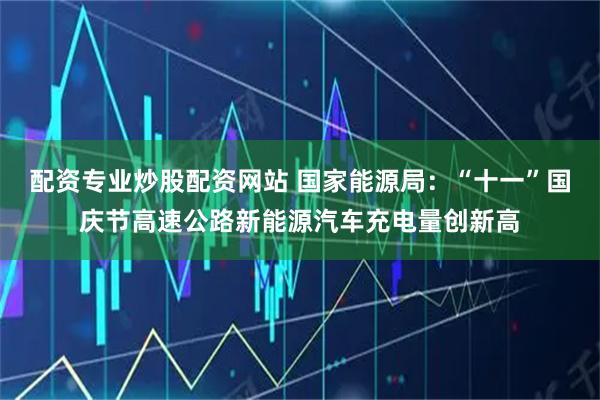 配资专业炒股配资网站 国家能源局：“十一”国庆节高速公路新能源汽车充电量创新高