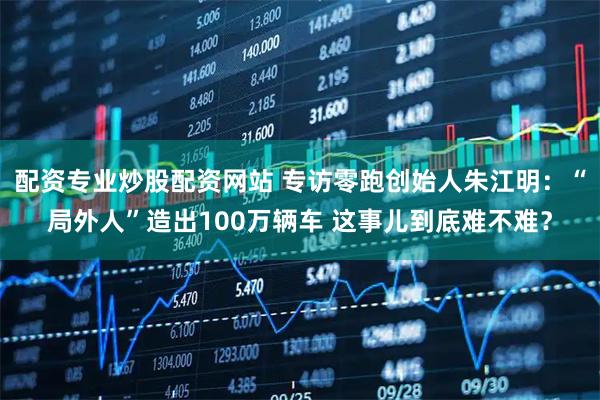 配资专业炒股配资网站 专访零跑创始人朱江明：“局外人”造出100万辆车 这事儿到底难不难？