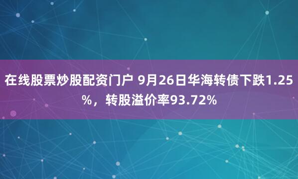 在线股票炒股配资门户 9月26日华海转债下跌1.25%，转股溢价率93.72%