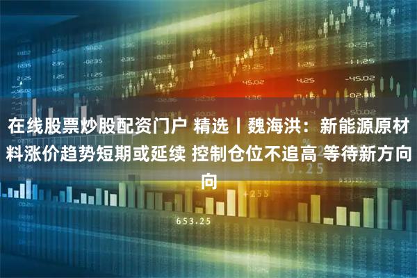 在线股票炒股配资门户 精选丨魏海洪：新能源原材料涨价趋势短期或延续 控制仓位不追高 等待新方向