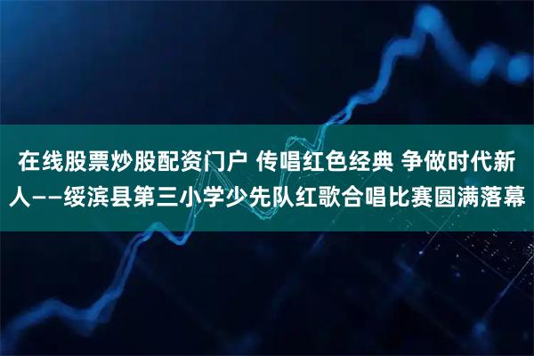 在线股票炒股配资门户 传唱红色经典 争做时代新人——绥滨县第三小学少先队红歌合唱比赛圆满落幕