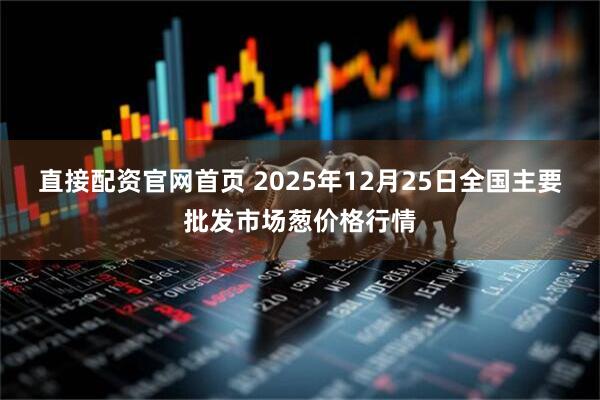 直接配资官网首页 2025年12月25日全国主要批发市场葱价格行情