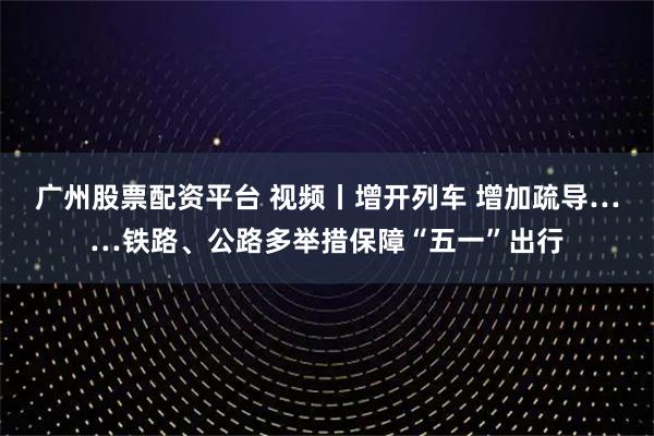 广州股票配资平台 视频丨增开列车 增加疏导……铁路、公路多举措保障“五一”出行