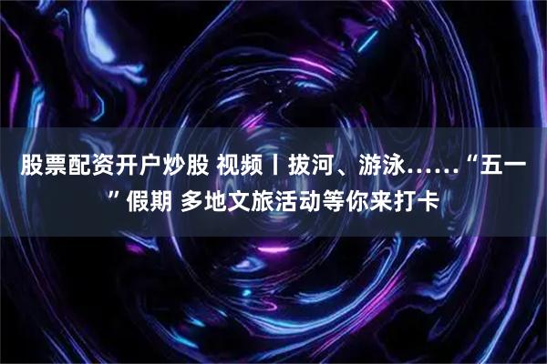 股票配资开户炒股 视频丨拔河、游泳……“五一”假期 多地文旅活动等你来打卡