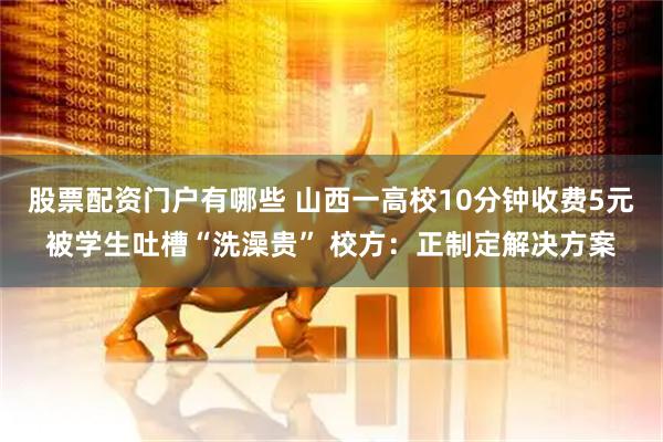 股票配资门户有哪些 山西一高校10分钟收费5元被学生吐槽“洗澡贵” 校方：正制定解决方案