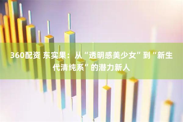 360配资 东实果：从“透明感美少女”到“新生代清纯系”的潜力新人