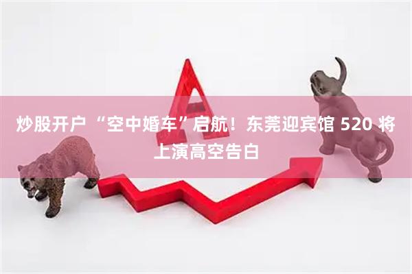 炒股开户 “空中婚车”启航！东莞迎宾馆 520 将上演高空告白