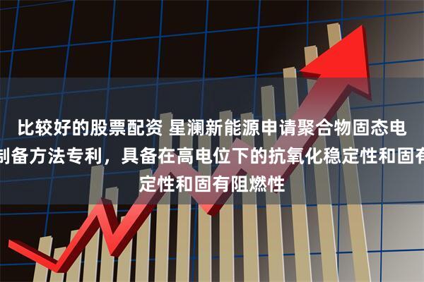 比较好的股票配资 星澜新能源申请聚合物固态电池及其制备方法专利，具备在高电位下的抗氧化稳定性和固有阻燃性