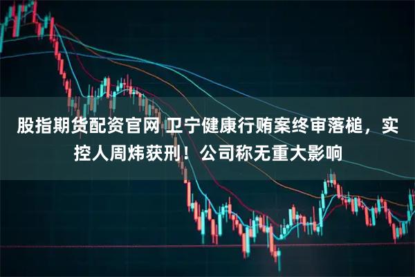 股指期货配资官网 卫宁健康行贿案终审落槌,实控人周炜获刑!公司称无重大影响