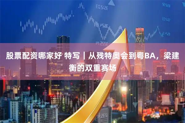 股票配资哪家好 特写｜从残特奥会到粤BA，梁建衡的双重赛场