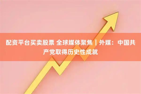 配资平台买卖股票 全球媒体聚焦｜外媒：中国共产党取得历史性成就