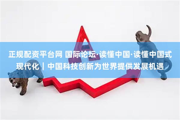 正规配资平台网 国际论坛·读懂中国·读懂中国式现代化｜中国科技创新为世界提供发展机遇