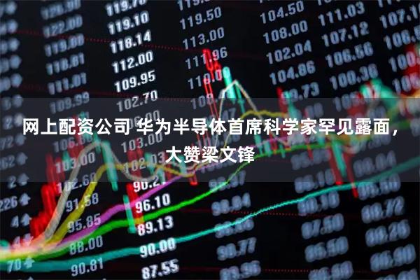 网上配资公司 华为半导体首席科学家罕见露面，大赞梁文锋